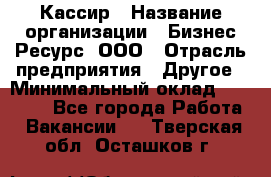 Кассир › Название организации ­ Бизнес Ресурс, ООО › Отрасль предприятия ­ Другое › Минимальный оклад ­ 30 000 - Все города Работа » Вакансии   . Тверская обл.,Осташков г.